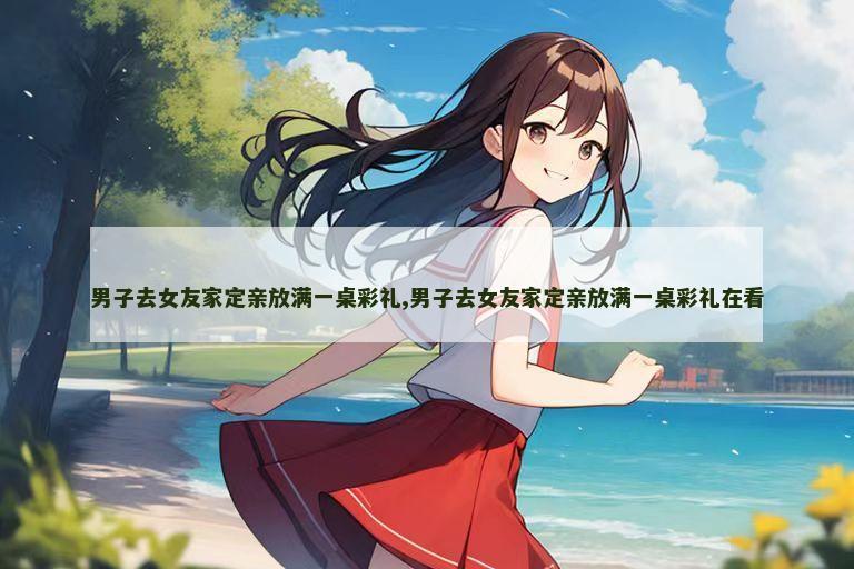 男子去女友家定亲放满一桌彩礼,男子去女友家定亲放满一桌彩礼在看