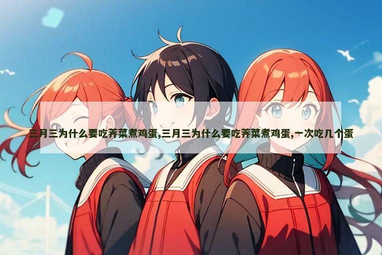 三月三为什么要吃荠菜煮鸡蛋,三月三为什么要吃荠菜煮鸡蛋,一次吃几个蛋